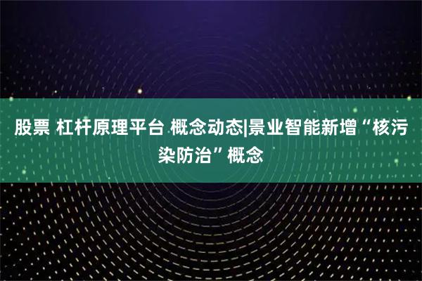 股票 杠杆原理平台 概念动态|景业智能新增“核污染防治”概念