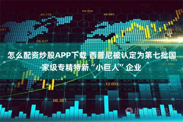 怎么配资炒股APP下载 西普尼被认定为第七批国家级专精特新“小巨人”企业