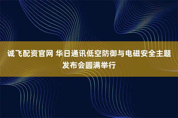 诚飞配资官网 华日通讯低空防御与电磁安全主题发布会圆满举行