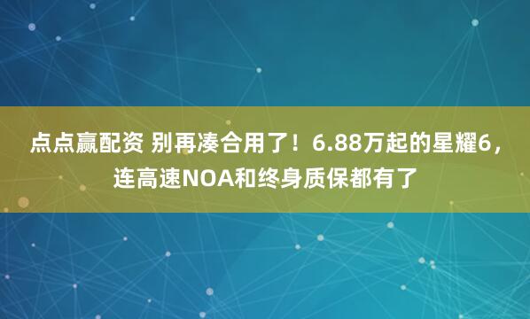点点赢配资 别再凑合用了！6.88万起的星耀6，连高速NOA和终身质保都有了