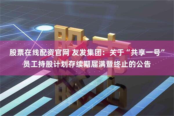 股票在线配资官网 友发集团：关于“共享一号”员工持股计划存续期届满暨终止的公告
