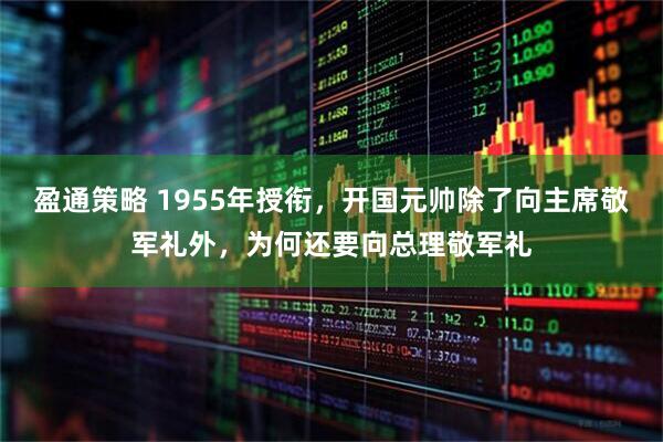 盈通策略 1955年授衔，开国元帅除了向主席敬军礼外，为何还要向总理敬军礼