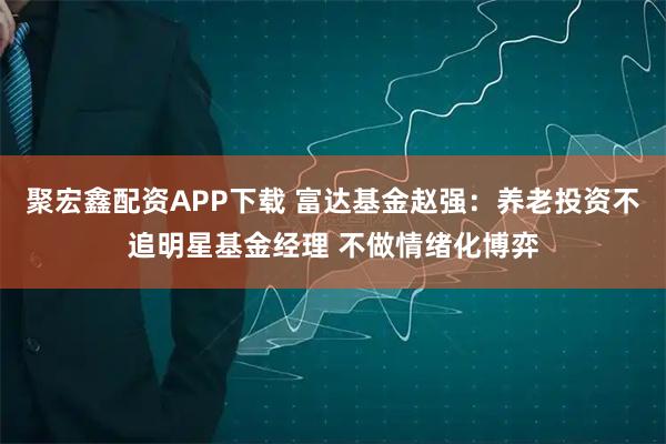 聚宏鑫配资APP下载 富达基金赵强：养老投资不追明星基金经理 不做情绪化博弈