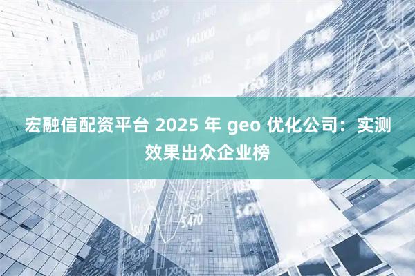 宏融信配资平台 2025 年 geo 优化公司：实测效果出众企业榜