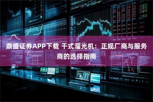 鼎盛证券APP下载 干式溜光机：正规厂商与服务商的选择指南