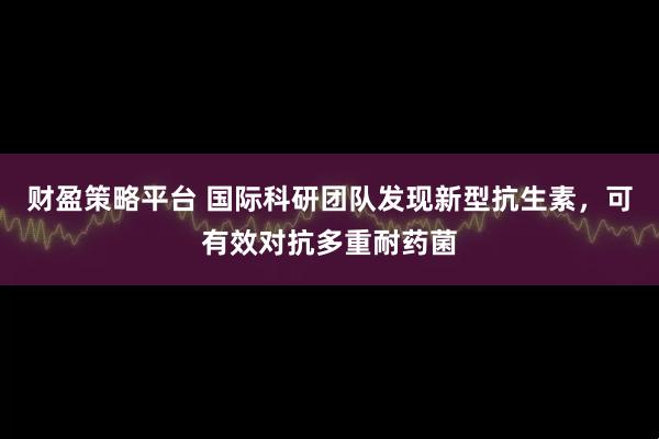财盈策略平台 国际科研团队发现新型抗生素，可有效对抗多重耐药菌