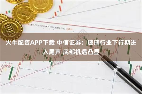 火牛配资APP下载 中信证券：玻璃行业下行期进入尾声 底部机遇凸显