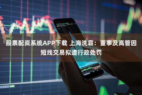 股票配资系统APP下载 上海洗霸：董事及高管因短线交易拟遭行政处罚