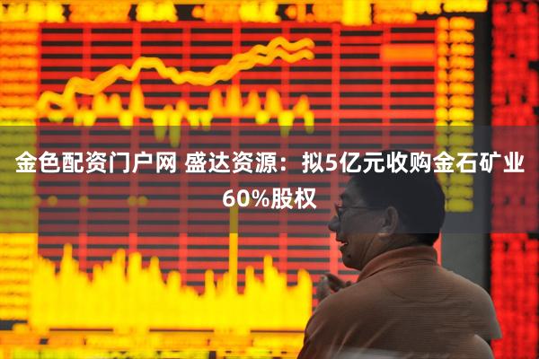 金色配资门户网 盛达资源：拟5亿元收购金石矿业60%股权
