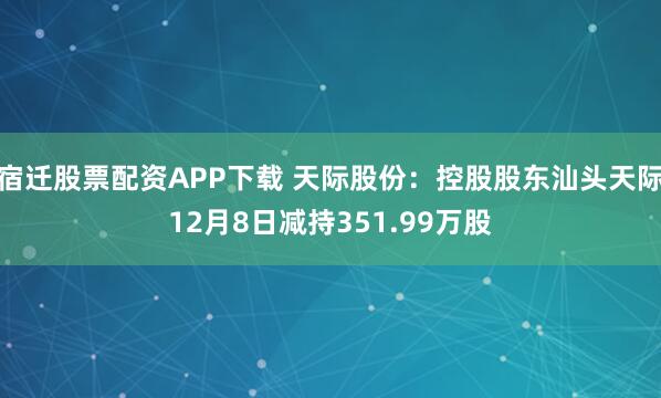 宿迁股票配资APP下载 天际股份：控股股东汕头天际12月8日减持351.99万股