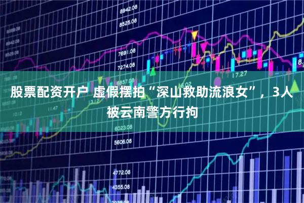股票配资开户 虚假摆拍“深山救助流浪女”，3人被云南警方行拘