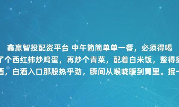 鑫赢智投配资平台 中午简简单单一餐，必须得喝一杯。就像今天，我弄了个西红柿炒鸡蛋，再炒个青菜，配着白米饭，整得挺家常。倒上一小杯白酒，白酒入口那股热乎劲，瞬间从喉咙暖到胃里。抿一口酒，吃口菜，那滋味，甭提多舒坦。这白酒啊，下肚之后，浑身都放松了，一天的疲惫好像都减轻了。中午这一顿小酒配餐，就是生活里的小确...