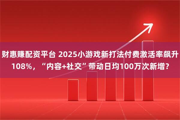 财惠赚配资平台 2025小游戏新打法付费激活率飙升108%，“内容+社交”带动日均100万次新增？