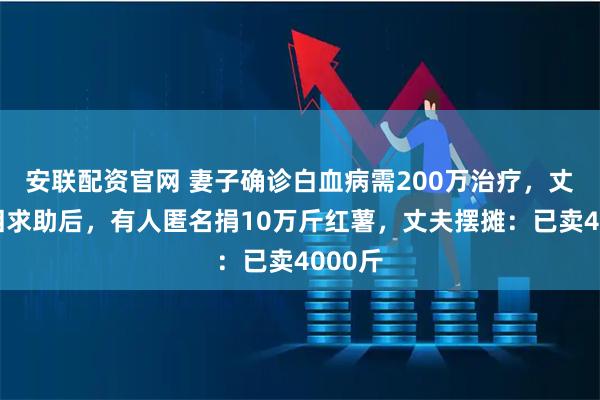 安联配资官网 妻子确诊白血病需200万治疗，丈夫落泪求助后，有人匿名捐10万斤红薯，丈夫摆摊：已卖4000斤