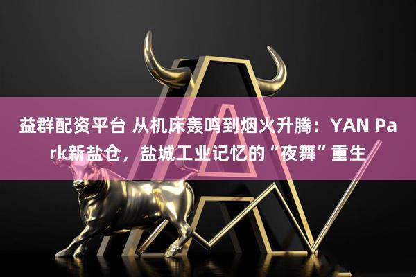 益群配资平台 从机床轰鸣到烟火升腾：YAN Park新盐仓，盐城工业记忆的“夜舞”重生
