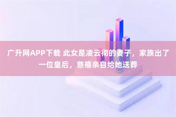 广升网APP下载 此女是凌云彻的妻子，家族出了一位皇后，慈禧亲自给她送葬