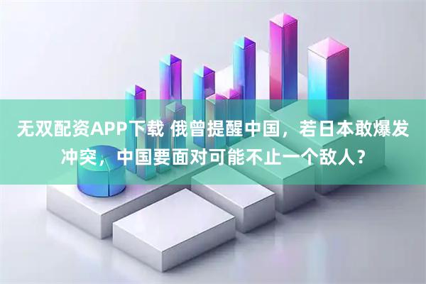 无双配资APP下载 俄曾提醒中国，若日本敢爆发冲突，中国要面对可能不止一个敌人？