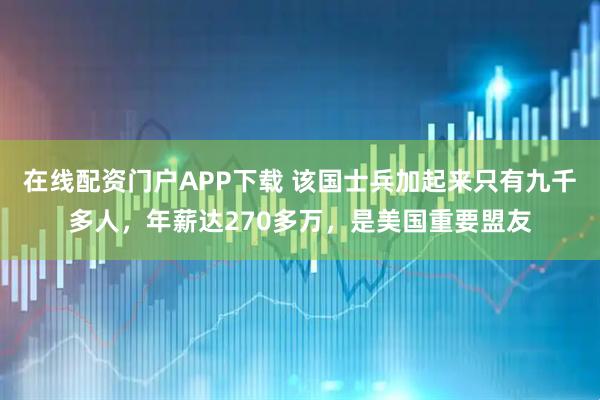 在线配资门户APP下载 该国士兵加起来只有九千多人，年薪达270多万，是美国重要盟友